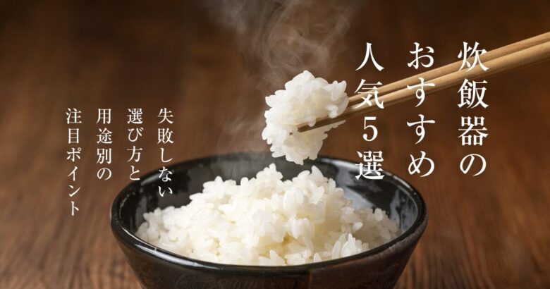 炊飯器のおすすめ人気5選！失敗しない選び方と用途別の注目ポイント